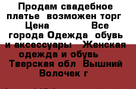 Продам свадебное платье, возможен торг › Цена ­ 20 000 - Все города Одежда, обувь и аксессуары » Женская одежда и обувь   . Тверская обл.,Вышний Волочек г.